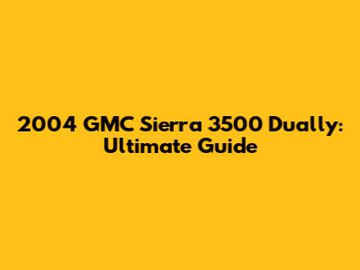 2004 GMC Sierra 3500 Dually: Ultimate Guide