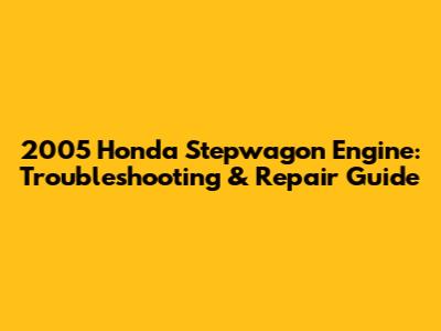 2005 Honda Stepwagon Engine: Troubleshooting & Repair Guide