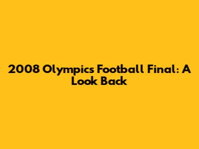 2008 Olympics Football Final: A Look Back