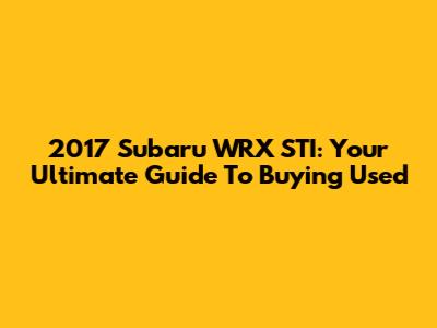 2017 Subaru WRX STI: Your Ultimate Guide To Buying Used