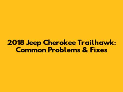 2018 Jeep Cherokee Trailhawk: Common Problems & Fixes