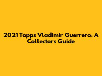 2021 Topps Vladimir Guerrero: A Collector's Guide