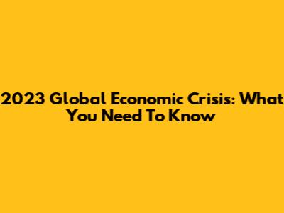 2023 Global Economic Crisis: What You Need To Know