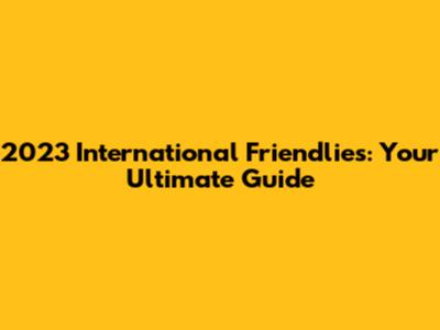 2023 International Friendlies: Your Ultimate Guide