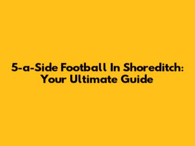 5-a-Side Football In Shoreditch: Your Ultimate Guide