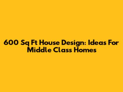 600 Sq Ft House Design: Ideas For Middle Class Homes