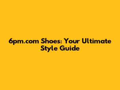 6pm.com Shoes: Your Ultimate Style Guide