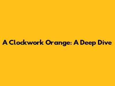 A Clockwork Orange: A Deep Dive