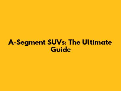 A-Segment SUVs: The Ultimate Guide