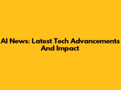 AI News: Latest Tech Advancements And Impact