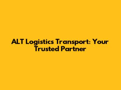 ALT Logistics Transport: Your Trusted Partner