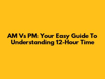 AM Vs PM: Your Easy Guide To Understanding 12-Hour Time