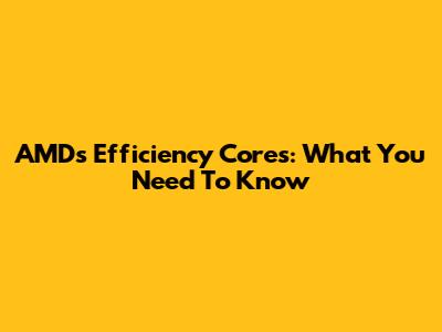 AMD's Efficiency Cores: What You Need To Know
