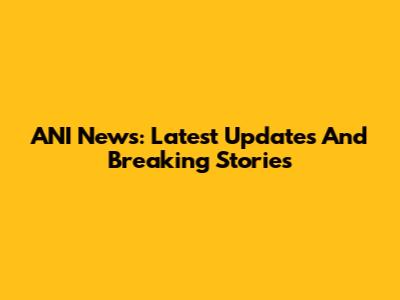 ANI News: Latest Updates And Breaking Stories