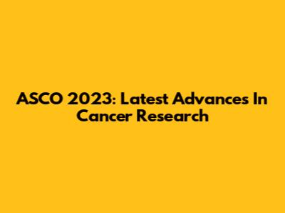 ASCO 2023: Latest Advances In Cancer Research