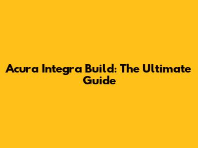 Acura Integra Build: The Ultimate Guide