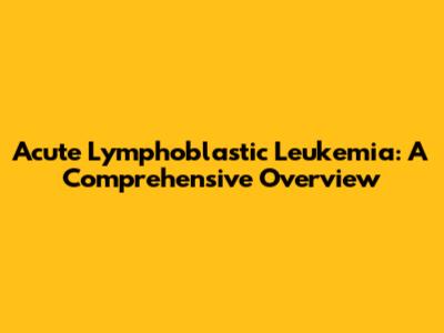 Acute Lymphoblastic Leukemia: A Comprehensive Overview