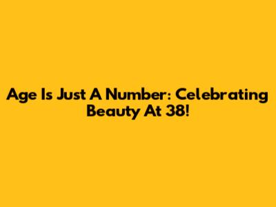 Age Is Just A Number: Celebrating Beauty At 38!