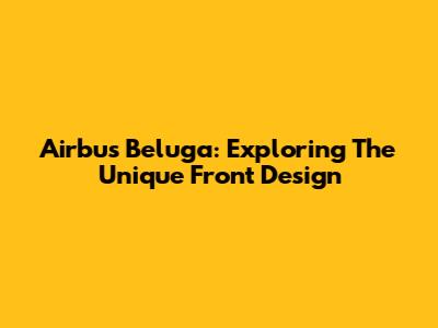 Airbus Beluga: Exploring The Unique Front Design