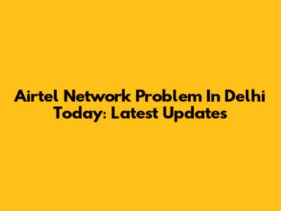 Airtel Network Problem In Delhi Today: Latest Updates