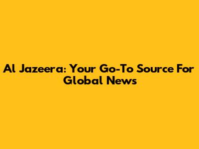 Al Jazeera: Your Go-To Source For Global News