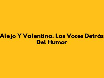 Alejo Y Valentina: Las Voces Detrás Del Humor