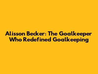 Alisson Becker: The Goalkeeper Who Redefined Goalkeeping