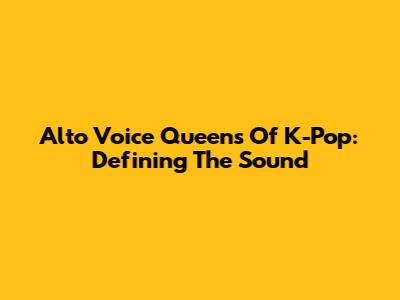 Alto Voice Queens Of K-Pop: Defining The Sound
