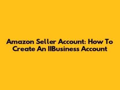 Amazon Seller Account: How To Create An IIBusiness Account