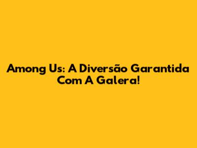 Among Us: A Diversão Garantida Com A Galera!
