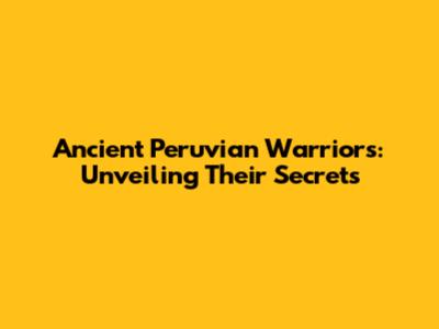 Ancient Peruvian Warriors: Unveiling Their Secrets