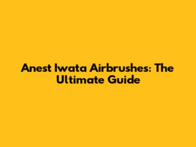 Anest Iwata Airbrushes: The Ultimate Guide