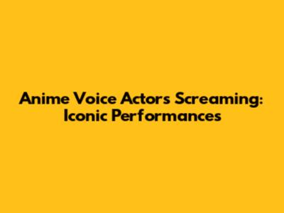 Anime Voice Actors Screaming: Iconic Performances
