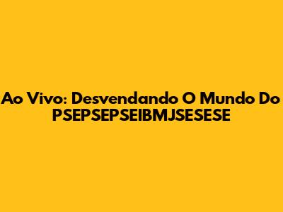 Ao Vivo: Desvendando O Mundo Do PSEPSEPSEIBMJSESESE