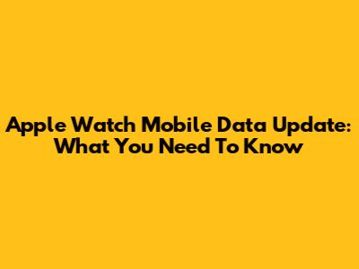 Apple Watch Mobile Data Update: What You Need To Know