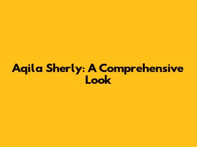 Aqila Sherly: A Comprehensive Look
