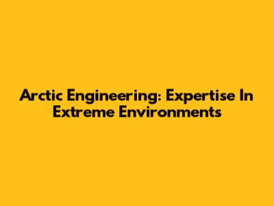 Arctic Engineering: Expertise In Extreme Environments