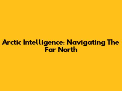 Arctic Intelligence: Navigating The Far North