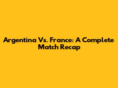 Argentina Vs. France: A Complete Match Recap