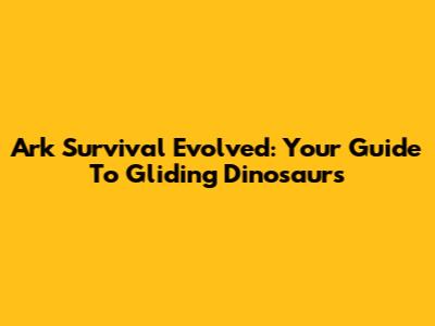 Ark Survival Evolved: Your Guide To Gliding Dinosaurs