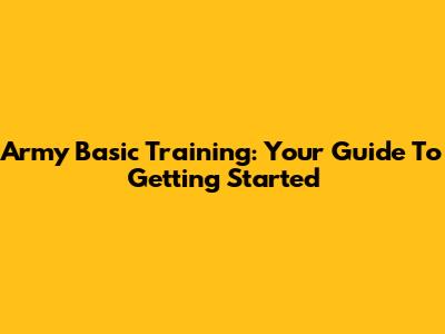 Army Basic Training: Your Guide To Getting Started