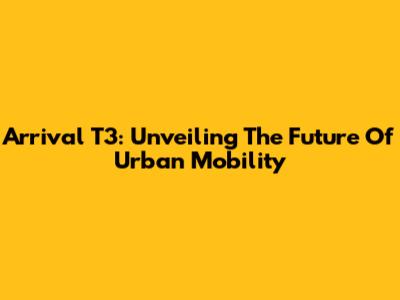 Arrival T3: Unveiling The Future Of Urban Mobility