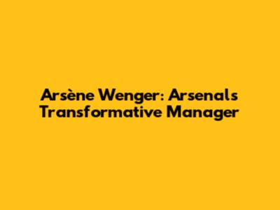 Arsène Wenger: Arsenal's Transformative Manager