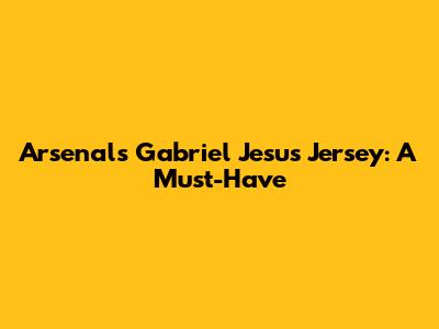 Arsenal's Gabriel Jesus Jersey: A Must-Have