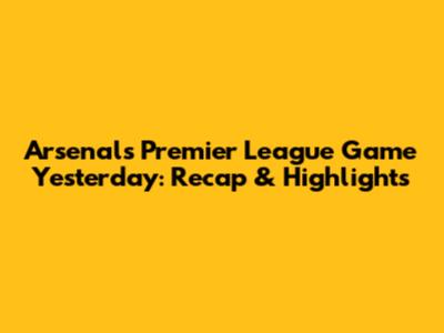 Arsenal's Premier League Game Yesterday: Recap & Highlights