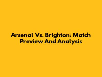 Arsenal Vs. Brighton: Match Preview And Analysis