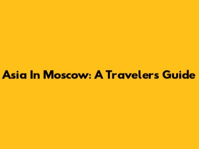 Asia In Moscow: A Traveler's Guide
