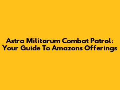 Astra Militarum Combat Patrol: Your Guide To Amazon's Offerings