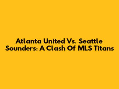 Atlanta United Vs. Seattle Sounders: A Clash Of MLS Titans