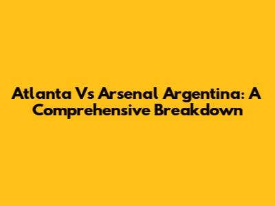 Atlanta Vs Arsenal Argentina: A Comprehensive Breakdown